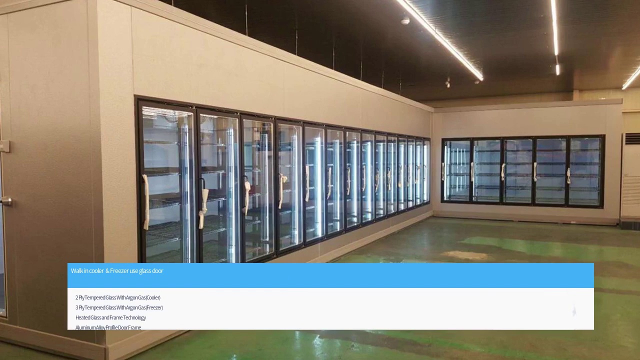 Walk in cooler & Freezer use glass door.2 Ply Tempered Glass With Argon Gas(Cooler)3 Ply Tempered Glass With Argon Gas(Freezer)Heated Glass and Frame Technology.Aluminum Alloy Profile Door Frame.Exclusive Design Hinge System.Hold- Open and Door Stop.Magnetic Door Gasket Seal.T-8 Lighting.Easy Connect.