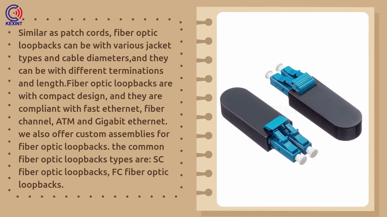 Similar as patch cords, fiber optic .loopbacks can be with various jacket .types and cable diameters,and they .can be with different terminations .and length.Fiber optic loopbacks are .with compact design, and they are .compliant with fast ethernet, fiber .channel, ATM and Gigabit ethernet. .we also offer custom assemblies for .fiber optic loopbacks. the common .fiber optic loopbacks types are: SC .fiber optic loopbacks, FC fiber optic .loopbacks.