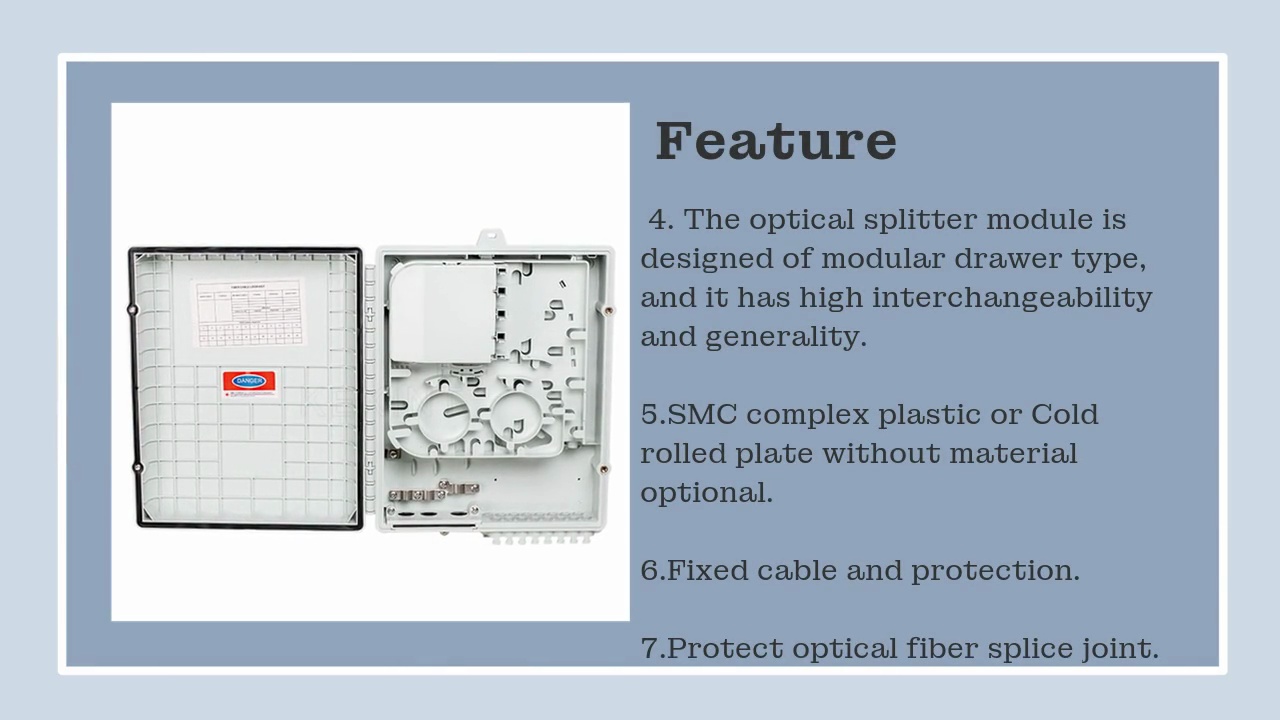  . 4. The optical splitter module is .designed of modular drawer type, .and it has high interchangeability .and generality. ..5.SMC complex plastic or Cold .rolled plate without material .optional. ..6.Fixed cable and protection. ..7.Protect optical fiber splice joint. .Feature.