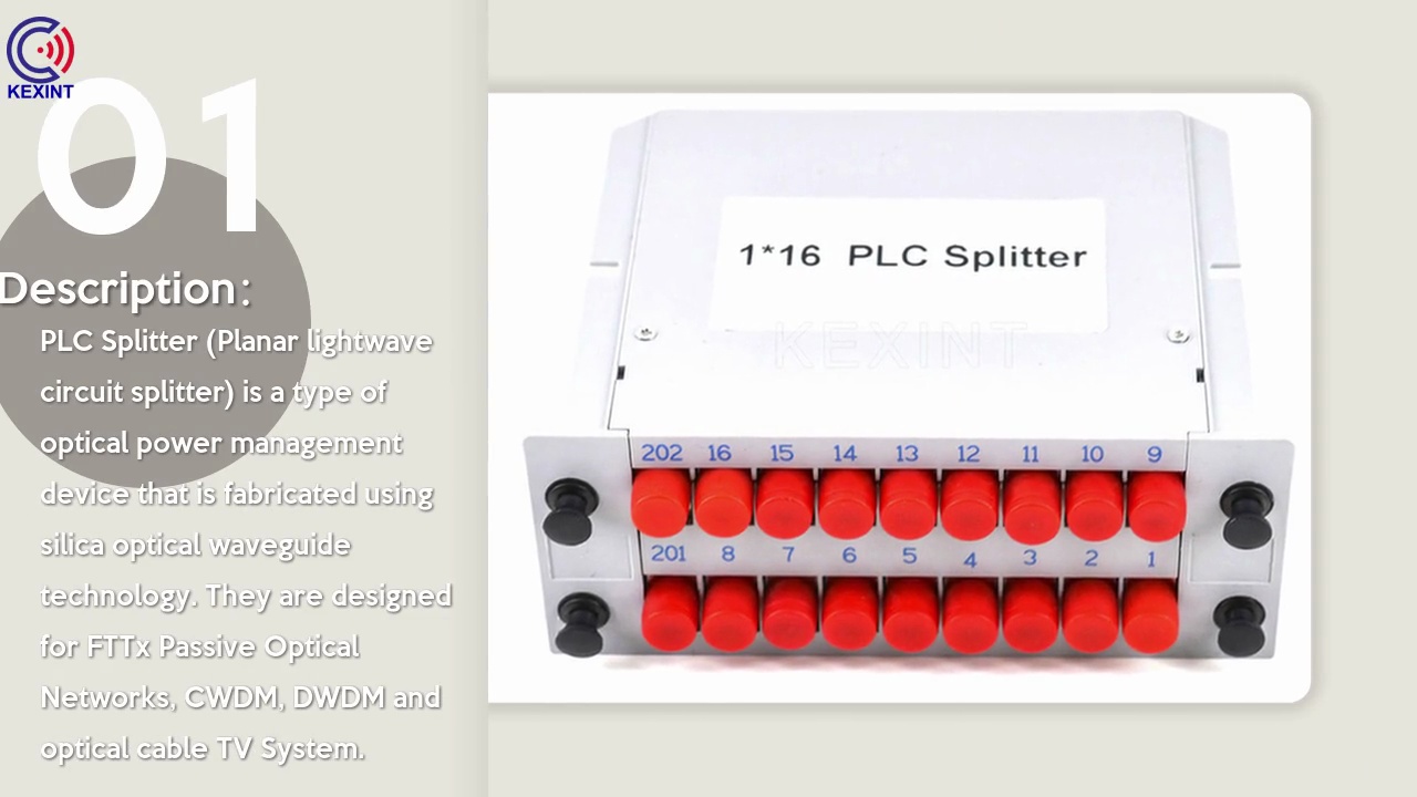 PLC Splitter (Planar lightwave .circuit splitter) is a type of .optical power management .device that is fabricated using .silica optical waveguide .technology. They are designed .for FTTx Passive Optical .Networks, CWDM, DWDM and .optical cable TV System. .Description：01.